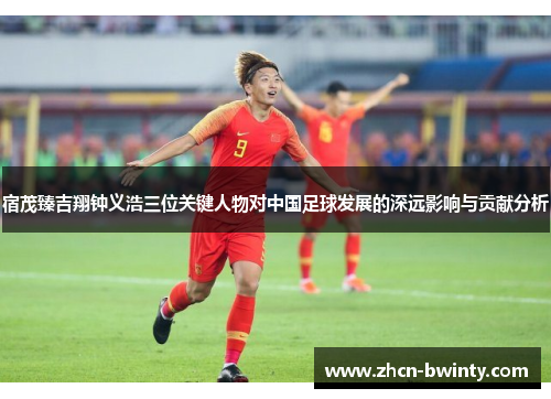 宿茂臻吉翔钟义浩三位关键人物对中国足球发展的深远影响与贡献分析