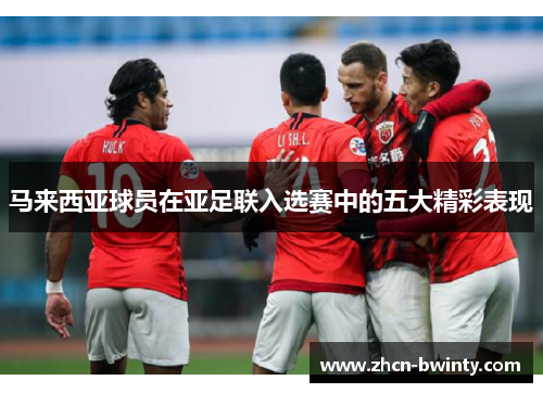 马来西亚球员在亚足联入选赛中的五大精彩表现
