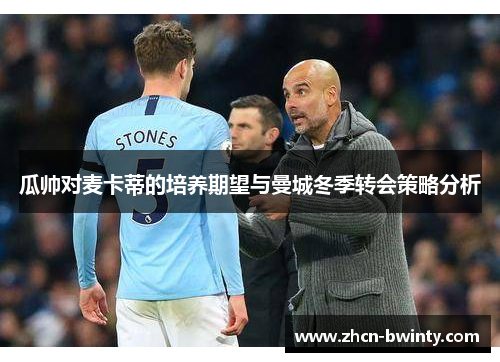 瓜帅对麦卡蒂的培养期望与曼城冬季转会策略分析