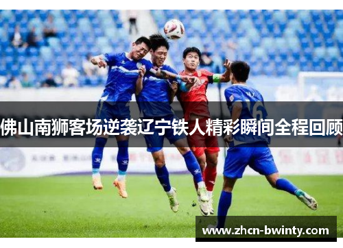 佛山南狮客场逆袭辽宁铁人精彩瞬间全程回顾