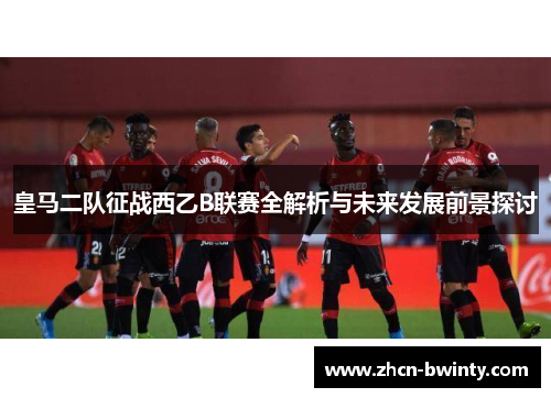 皇马二队征战西乙B联赛全解析与未来发展前景探讨